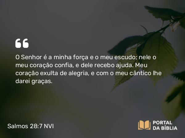 Salmos 28:7 NVI - O Senhor é a minha força e o meu escudo; nele o meu coração confia, e dele recebo ajuda. Meu coração exulta de alegria, e com o meu cântico lhe darei graças.