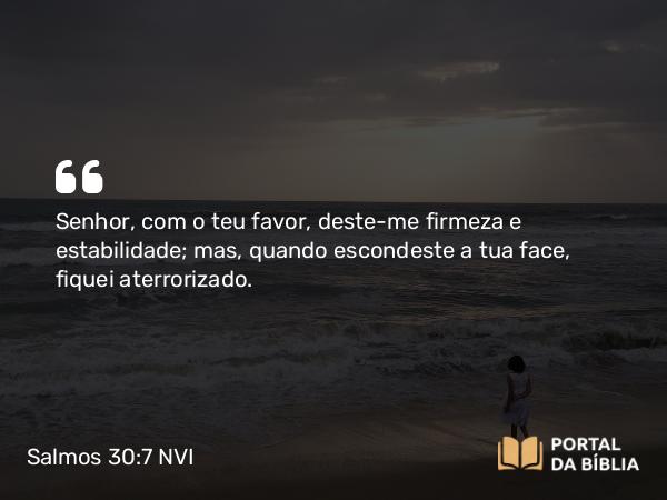 Salmos 30:7 NVI - Senhor, com o teu favor, deste-me firmeza e estabilidade; mas, quando escondeste a tua face, fiquei aterrorizado.