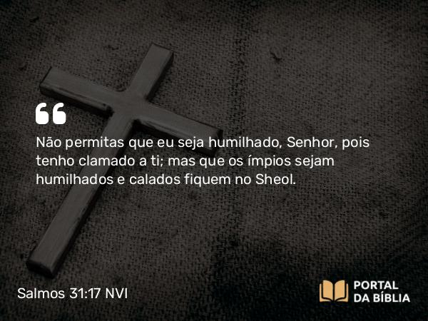 Salmos 31:17 NVI - Não permitas que eu seja humilhado, Senhor, pois tenho clamado a ti; mas que os ímpios sejam humilhados e calados fiquem no Sheol.