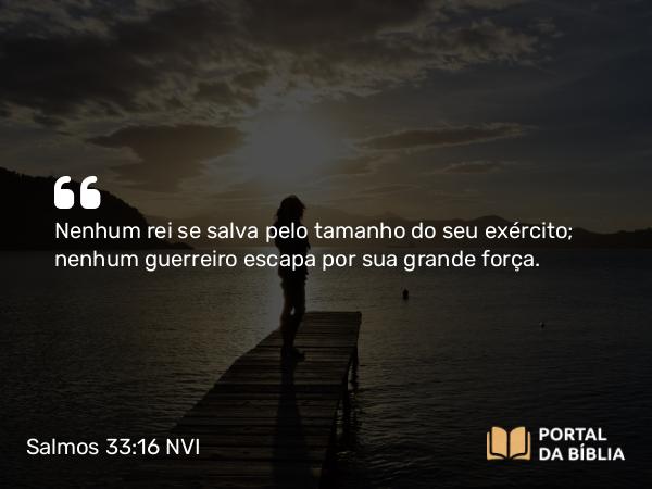 Salmos 33:16 NVI - Nenhum rei se salva pelo tamanho do seu exército; nenhum guerreiro escapa por sua grande força.