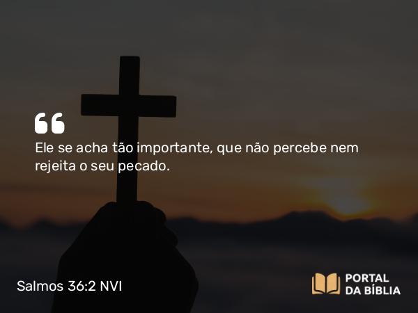 Salmos 36:2 NVI - Ele se acha tão importante, que não percebe nem rejeita o seu pecado.