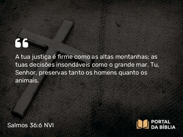 Salmos 36:6 NVI - A tua justiça é firme como as altas montanhas; as tuas decisões insondáveis como o grande mar. Tu, Senhor, preservas tanto os homens quanto os animais.