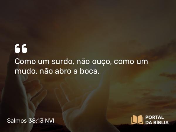 Salmos 38:13 NVI - Como um surdo, não ouço, como um mudo, não abro a boca.