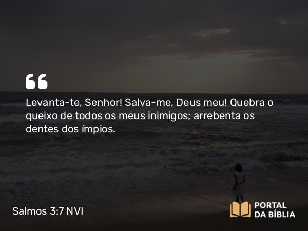 Salmos 3:7 NVI - Levanta-te, Senhor! Salva-me, Deus meu! Quebra o queixo de todos os meus inimigos; arrebenta os dentes dos ímpios.