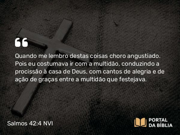 Salmos 42:4 NVI - Quando me lembro destas coisas choro angustiado. Pois eu costumava ir com a multidão, conduzindo a procissão à casa de Deus, com cantos de alegria e de ação de graças entre a multidão que festejava.