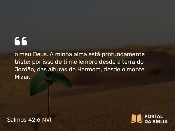 Salmos 42:6 NVI - o meu Deus. A minha alma está profundamente triste; por isso de ti me lembro desde a terra do Jordão, das alturas do Hermom, desde o monte Mizar.