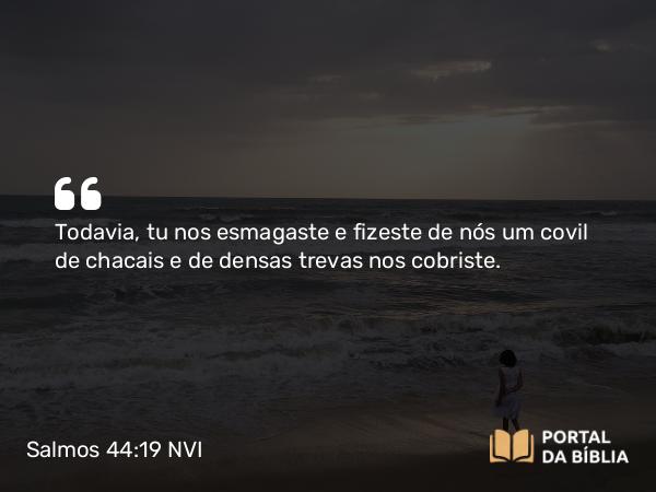 Salmos 44:19 NVI - Todavia, tu nos esmagaste e fizeste de nós um covil de chacais e de densas trevas nos cobriste.