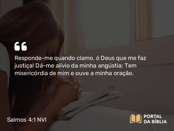 Salmos 4:1 NVI - Responde-me quando clamo, ó Deus que me faz justiça! Dá-me alívio da minha angústia; Tem misericórdia de mim e ouve a minha oração.