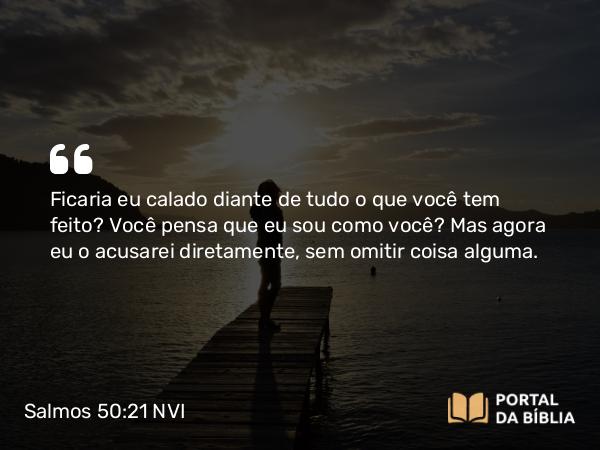 Salmos 50:21 NVI - Ficaria eu calado diante de tudo o que você tem feito? Você pensa que eu sou como você? Mas agora eu o acusarei diretamente, sem omitir coisa alguma.