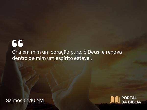 Salmos 51:10 NVI - Cria em mim um coração puro, ó Deus, e renova dentro de mim um espírito estável.