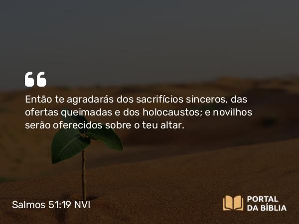 Salmos 51:19 NVI - Então te agradarás dos sacrifícios sinceros, das ofertas queimadas e dos holocaustos; e novilhos serão oferecidos sobre o teu altar.