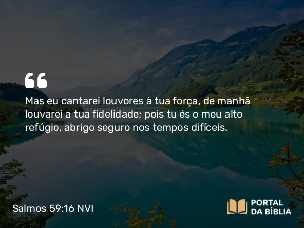 Salmos 59:16 NVI - Mas eu cantarei louvores à tua força, de manhã louvarei a tua fidelidade; pois tu és o meu alto refúgio, abrigo seguro nos tempos difíceis.