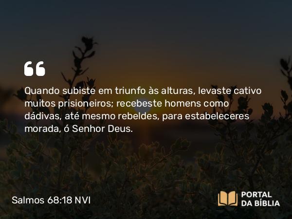 Salmos 68:18 NVI - Quando subiste em triunfo às alturas, levaste cativo muitos prisioneiros; recebeste homens como dádivas, até mesmo rebeldes, para estabeleceres morada, ó Senhor Deus.