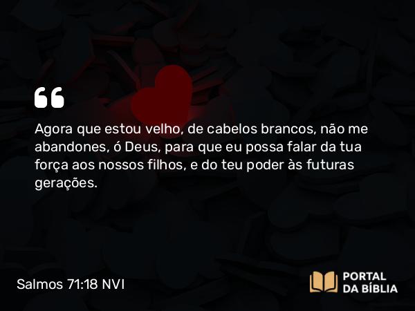 Salmos 71:18 NVI - Agora que estou velho, de cabelos brancos, não me abandones, ó Deus, para que eu possa falar da tua força aos nossos filhos, e do teu poder às futuras gerações.