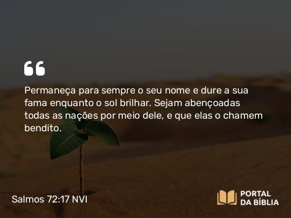 Salmos 72:17 NVI - Permaneça para sempre o seu nome e dure a sua fama enquanto o sol brilhar. Sejam abençoadas todas as nações por meio dele, e que elas o chamem bendito.