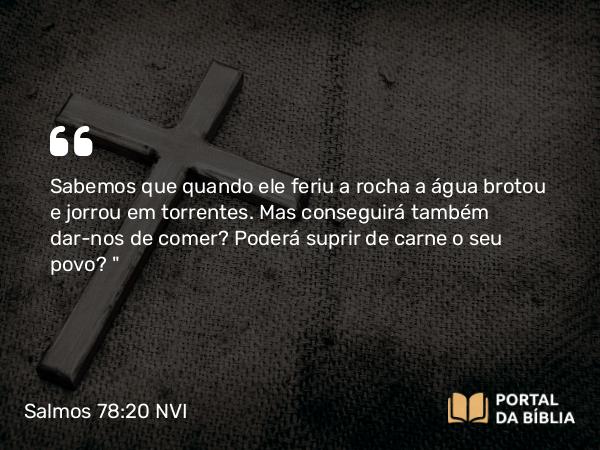 Salmos 78:20 NVI - Sabemos que quando ele feriu a rocha a água brotou e jorrou em torrentes. Mas conseguirá também dar-nos de comer? Poderá suprir de carne o seu povo?