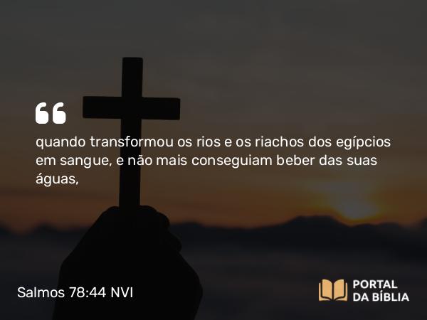 Salmos 78:44 NVI - quando transformou os rios e os riachos dos egípcios em sangue, e não mais conseguiam beber das suas águas,