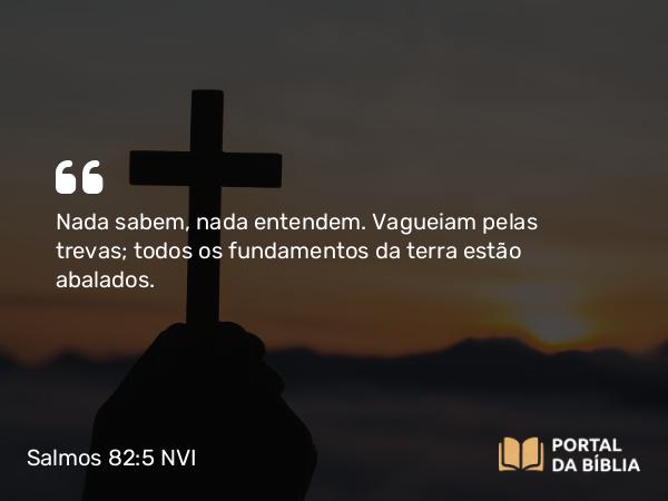 Salmos 82:5 NVI - Nada sabem, nada entendem. Vagueiam pelas trevas; todos os fundamentos da terra estão abalados.