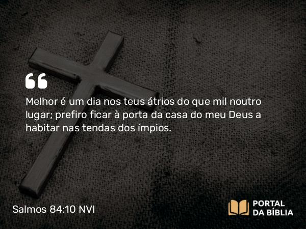 Salmos 84:10 NVI - Melhor é um dia nos teus átrios do que mil noutro lugar; prefiro ficar à porta da casa do meu Deus a habitar nas tendas dos ímpios.