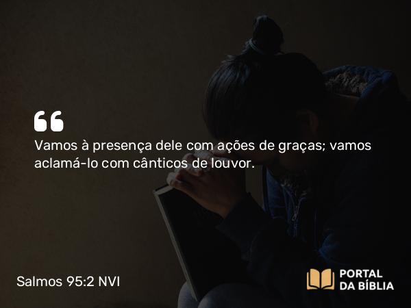 Salmos 95:2 NVI - Vamos à presença dele com ações de graças; vamos aclamá-lo com cânticos de louvor.