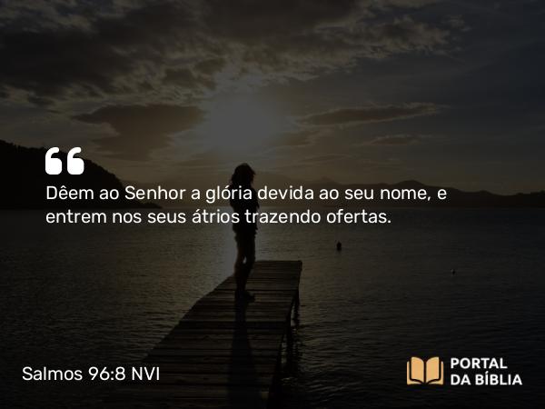 Salmos 96:8 NVI - Dêem ao Senhor a glória devida ao seu nome, e entrem nos seus átrios trazendo ofertas.