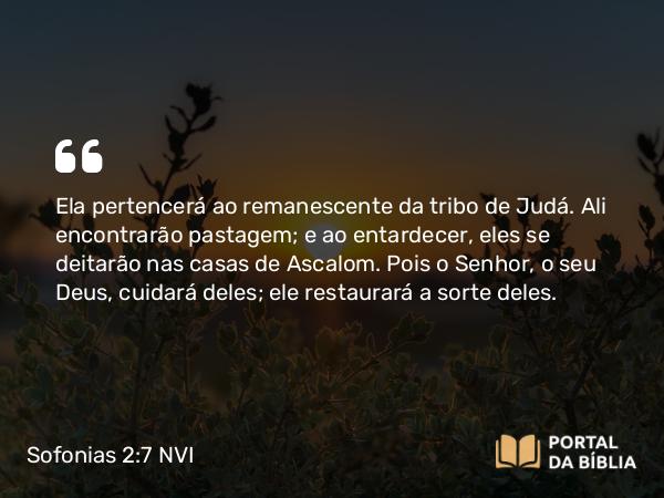 Sofonias 2:7 NVI - Ela pertencerá ao remanescente da tribo de Judá. Ali encontrarão pastagem; e ao entardecer, eles se deitarão nas casas de Ascalom. Pois o Senhor, o seu Deus, cuidará deles; ele restaurará a sorte deles.