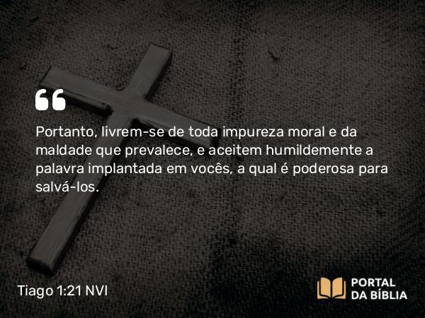 Tiago 1:21 NVI - Portanto, livrem-se de toda impureza moral e da maldade que prevalece, e aceitem humildemente a palavra implantada em vocês, a qual é poderosa para salvá-los.