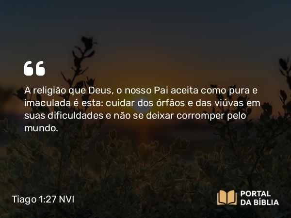 Tiago 1:27 NVI - A religião que Deus, o nosso Pai aceita como pura e imaculada é esta: cuidar dos órfãos e das viúvas em suas dificuldades e não se deixar corromper pelo mundo.