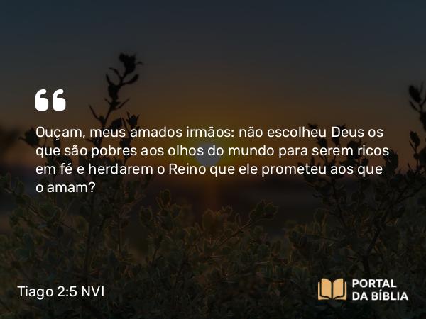 Tiago 2:5 NVI - Ouçam, meus amados irmãos: não escolheu Deus os que são pobres aos olhos do mundo para serem ricos em fé e herdarem o Reino que ele prometeu aos que o amam?