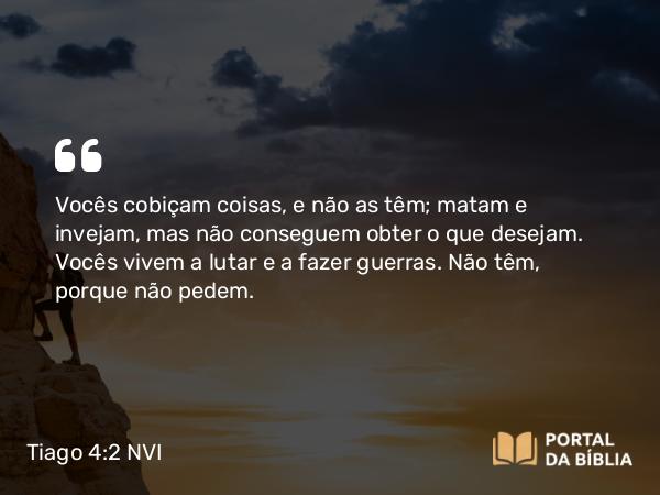 Tiago 4:2-3 NVI - Vocês cobiçam coisas, e não as têm; matam e invejam, mas não conseguem obter o que desejam. Vocês vivem a lutar e a fazer guerras. Não têm, porque não pedem.