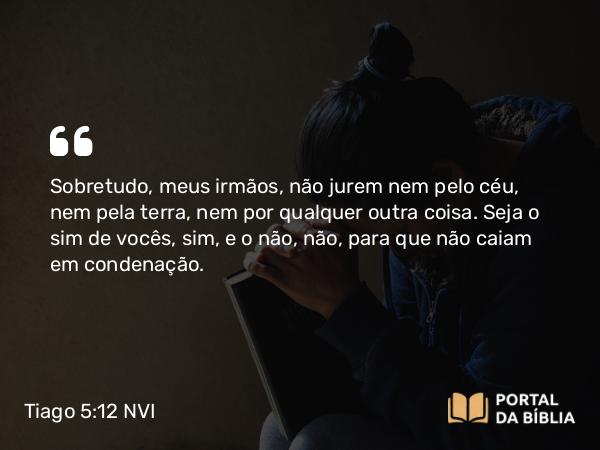 Tiago 5:12 NVI - Sobretudo, meus irmãos, não jurem nem pelo céu, nem pela terra, nem por qualquer outra coisa. Seja o sim de vocês, sim, e o não, não, para que não caiam em condenação.