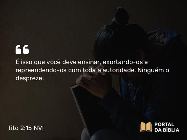 Tito 2:15 NVI - É isso que você deve ensinar, exortando-os e repreendendo-os com toda a autoridade. Ninguém o despreze.