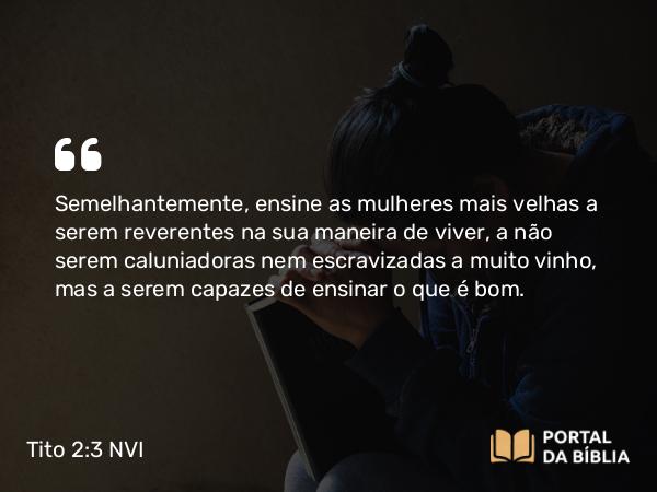 Tito 2:3-5 NVI - Semelhantemente, ensine as mulheres mais velhas a serem reverentes na sua maneira de viver, a não serem caluniadoras nem escravizadas a muito vinho, mas a serem capazes de ensinar o que é bom.