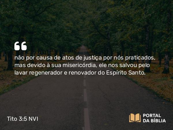 Tito 3:5 NVI - não por causa de atos de justiça por nós praticados, mas devido à sua misericórdia, ele nos salvou pelo lavar regenerador e renovador do Espírito Santo,