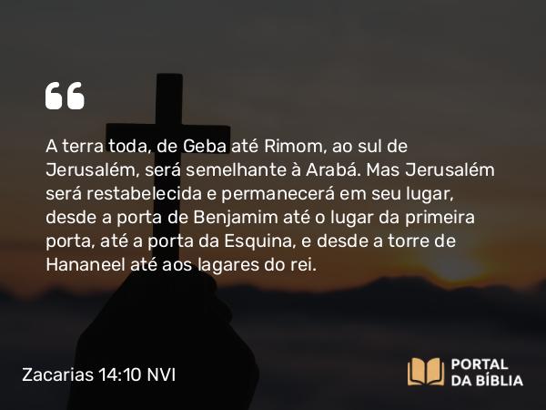 Zacarias 14:10 NVI - A terra toda, de Geba até Rimom, ao sul de Jerusalém, será semelhante à Arabá. Mas Jerusalém será restabelecida e permanecerá em seu lugar, desde a porta de Benjamim até o lugar da primeira porta, até a porta da Esquina, e desde a torre de Hananeel até aos lagares do rei.