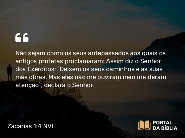 Zacarias 1:4 NVI - Não sejam como os seus antepassados aos quais os antigos profetas proclamaram: Assim diz o Senhor dos Exércitos: ´Deixem os seus caminhos e as suas más obras. Mas eles não me ouviram nem me deram atenção`, declara o Senhor.