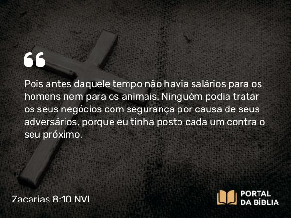 Zacarias 8:10 NVI - Pois antes daquele tempo não havia salários para os homens nem para os animais. Ninguém podia tratar os seus negócios com segurança por causa de seus adversários, porque eu tinha posto cada um contra o seu próximo.