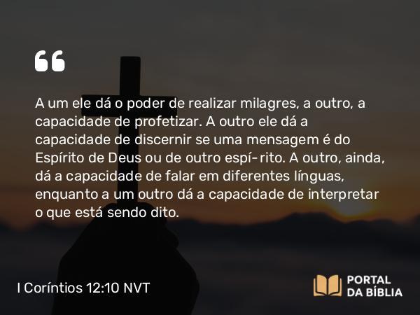 I Coríntios 12:10 NVT - A um ele dá o poder de realizar milagres, a outro, a capacidade de profetizar. A outro ele dá a capacidade de discernir se uma mensagem é do Espírito de Deus ou de outro espírito. A outro, ainda, dá a capacidade de falar em diferentes línguas, enquanto a um outro dá a capacidade de interpretar o que está sendo dito.