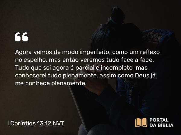 I Coríntios 13:12 NVT - Agora vemos de modo imperfeito, como um reflexo no espelho, mas então veremos tudo face a face. Tudo que sei agora é parcial e incompleto, mas conhecerei tudo plenamente, assim como Deus já me conhece plenamente.