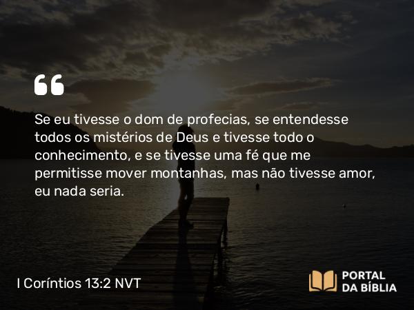 I Coríntios 13:2 NVT - Se eu tivesse o dom de profecias, se entendesse todos os mistérios de Deus e tivesse todo o conhecimento, e se tivesse uma fé que me permitisse mover montanhas, mas não tivesse amor, eu nada seria.