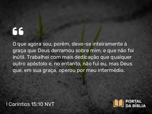 I Coríntios 15:10 NVT - O que agora sou, porém, deve-se inteiramente à graça que Deus derramou sobre mim, e que não foi inútil. Trabalhei com mais dedicação que qualquer outro apóstolo e, no entanto, não fui eu, mas Deus que, em sua graça, operou por meu intermédio.