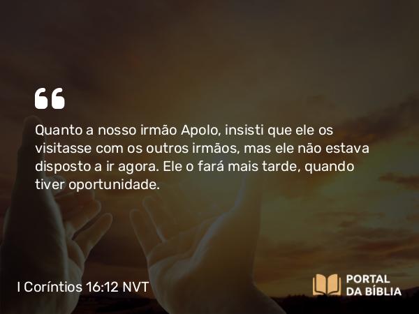 I Coríntios 16:12 NVT - Quanto a nosso irmão Apolo, insisti que ele os visitasse com os outros irmãos, mas ele não estava disposto a ir agora. Ele o fará mais tarde, quando tiver oportunidade.