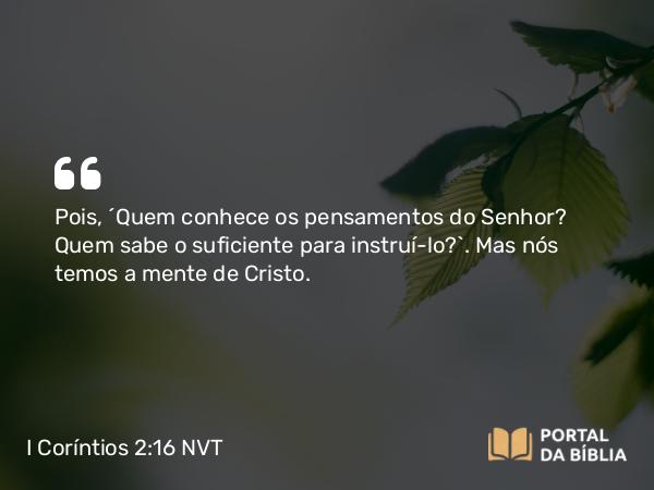 I Coríntios 2:16 NVT - Pois, “Quem conhece os pensamentos do Senhor? Quem sabe o suficiente para instruí-lo?”. Mas nós temos a mente de Cristo.