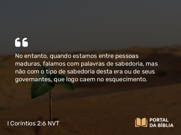 I Coríntios 2:6-7 NVT - No entanto, quando estamos entre pessoas maduras, falamos com palavras de sabedoria, mas não com o tipo de sabedoria desta era ou de seus governantes, que logo caem no esquecimento.