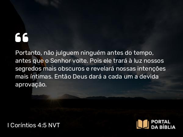 I Coríntios 4:5 NVT - Portanto, não julguem ninguém antes do tempo, antes que o Senhor volte. Pois ele trará à luz nossos segredos mais obscuros e revelará nossas intenções mais íntimas. Então Deus dará a cada um a devida aprovação.