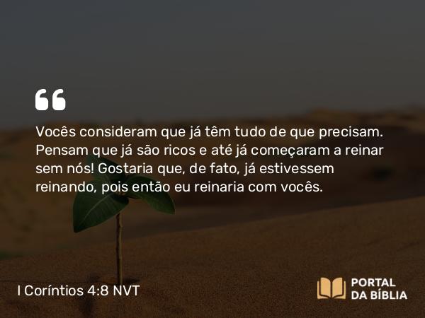 I Coríntios 4:8 NVT - Vocês consideram que já têm tudo de que precisam. Pensam que já são ricos e até já começaram a reinar sem nós! Gostaria que, de fato, já estivessem reinando, pois então eu reinaria com vocês.