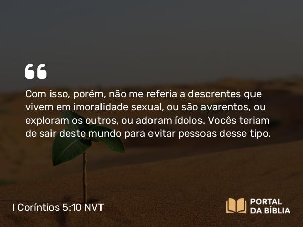 I Coríntios 5:10 NVT - Com isso, porém, não me referia a descrentes que vivem em imoralidade sexual, ou são avarentos, ou exploram os outros, ou adoram ídolos. Vocês teriam de sair deste mundo para evitar pessoas desse tipo.