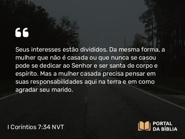 I Coríntios 7:34 NVT - Seus interesses estão divididos. Da mesma forma, a mulher que não é casada ou que nunca se casou pode se dedicar ao Senhor e ser santa de corpo e espírito. Mas a mulher casada precisa pensar em suas responsabilidades aqui na terra e em como agradar seu marido.