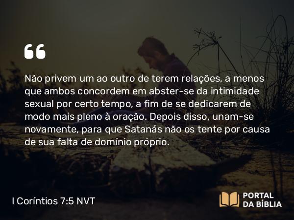 I Coríntios 7:5 NVT - Não privem um ao outro de terem relações, a menos que ambos concordem em abster-se da intimidade sexual por certo tempo, a fim de se dedicarem de modo mais pleno à oração. Depois disso, unam-se novamente, para que Satanás não os tente por causa de sua falta de domínio próprio.