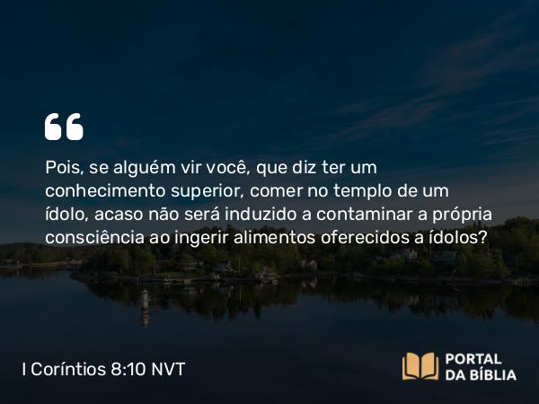 I Coríntios 8:10 NVT - Pois, se alguém vir você, que diz ter um conhecimento superior, comer no templo de um ídolo, acaso não será induzido a contaminar a própria consciência ao ingerir alimentos oferecidos a ídolos?